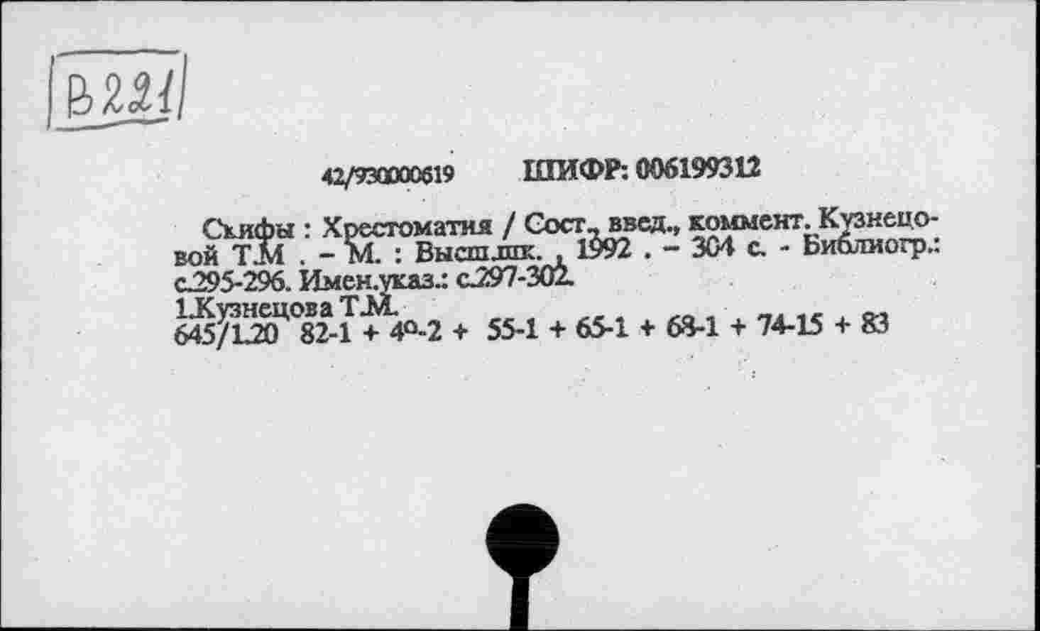 ﻿
42/930000619 ШИФР: 006199312
Скифы : Хрестоматия / Сост_введ., комментКузнецовой ТІЛ . - М : Высшлик., 1$92 . - 304 с. - Библиогр.: С295-296. Имен.указ.: с.297-302.
6$1^°82-Т + 4°-2 + 55-1 + 65-1 + 68-1 + 74-15 + 83